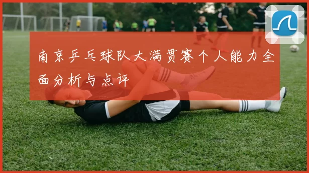 南京乒乓球队大满贯赛个人能力全面分析与点评