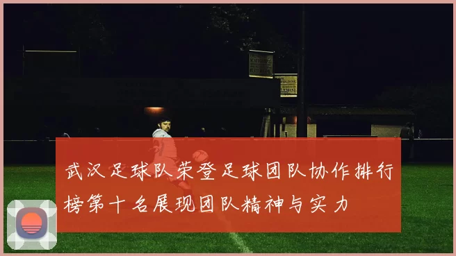 武汉足球队荣登足球团队协作排行榜第十名展现团队精神与实力
