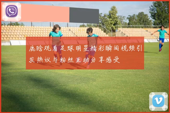 鹿晗观看足球明星精彩瞬间视频引发热议与粉丝互动分享感受