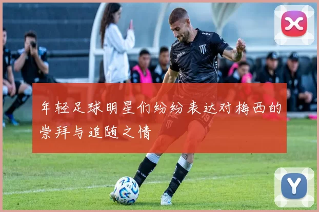 年轻足球明星们纷纷表达对梅西的崇拜与追随之情