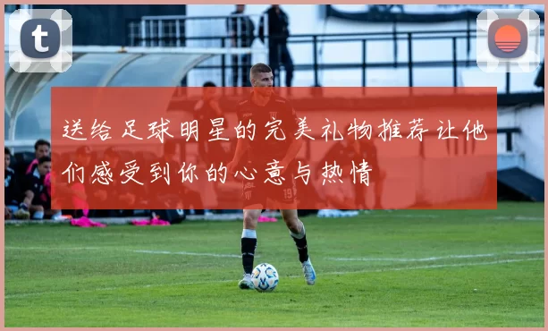 送给足球明星的完美礼物推荐让他们感受到你的心意与热情