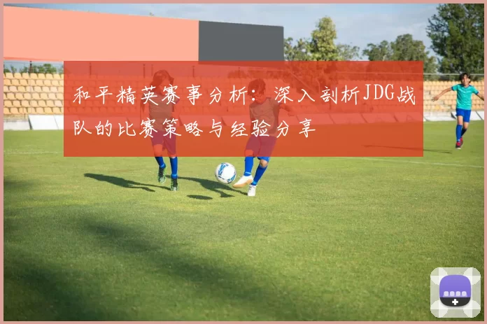 和平精英赛事分析：深入剖析JDG战队的比赛策略与经验分享