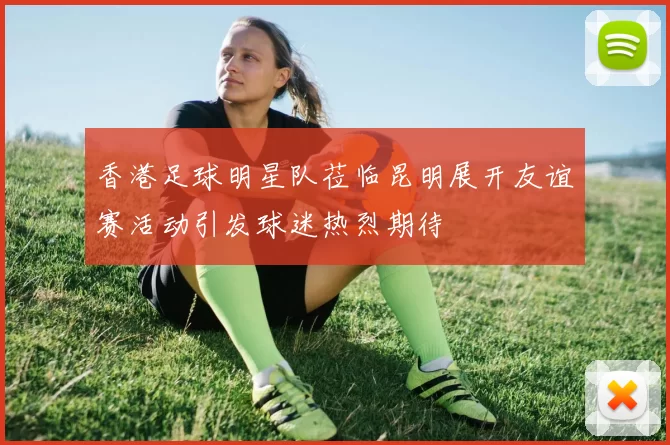 香港足球明星队莅临昆明展开友谊赛活动引发球迷热烈期待