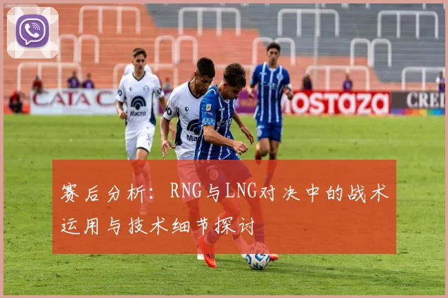 赛后分析：RNG与LNG对决中的战术运用与技术细节探讨