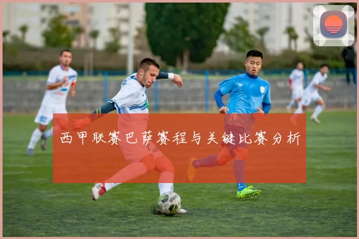 西甲联赛巴萨赛程与关键比赛分析