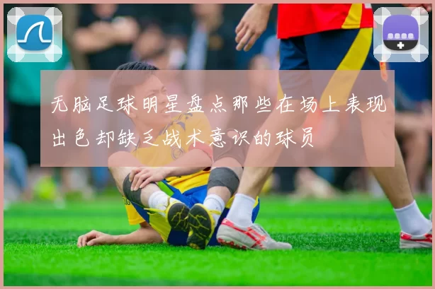 无脑足球明星盘点那些在场上表现出色却缺乏战术意识的球员