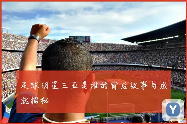足球明星三亚是谁的背后故事与成就揭秘