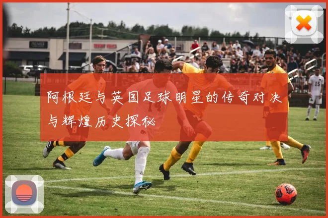 阿根廷与英国足球明星的传奇对决与辉煌历史探秘