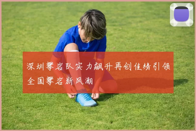 深圳攀岩队实力飙升再创佳绩引领全国攀岩新风潮