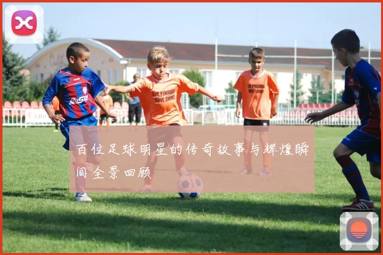 百位足球明星的传奇故事与辉煌瞬间全景回顾