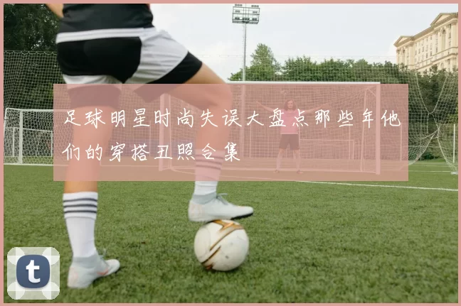 足球明星时尚失误大盘点那些年他们的穿搭丑照合集