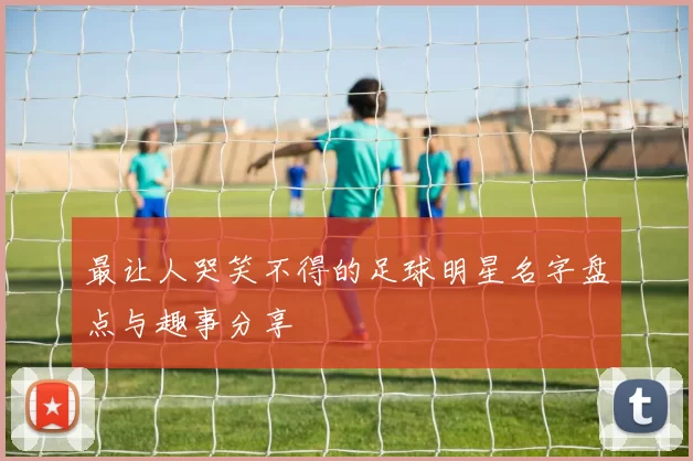 最让人哭笑不得的足球明星名字盘点与趣事分享