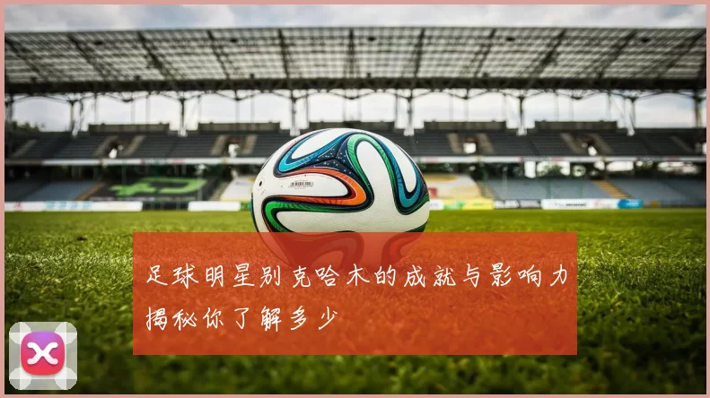 足球明星别克哈木的成就与影响力揭秘你了解多少