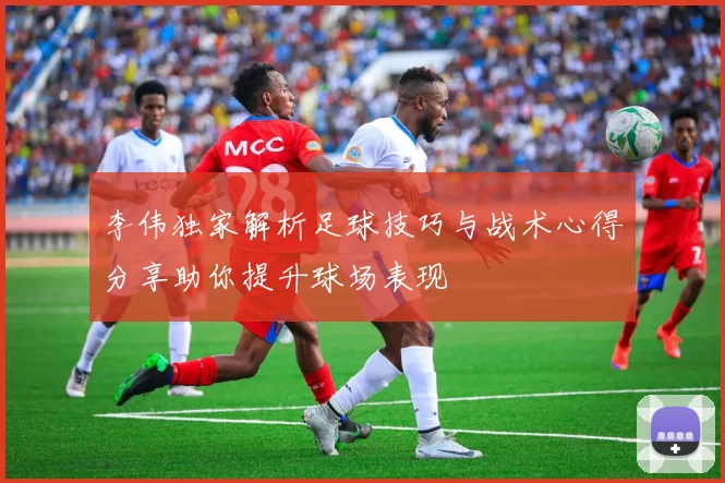 李伟独家解析足球技巧与战术心得分享助你提升球场表现