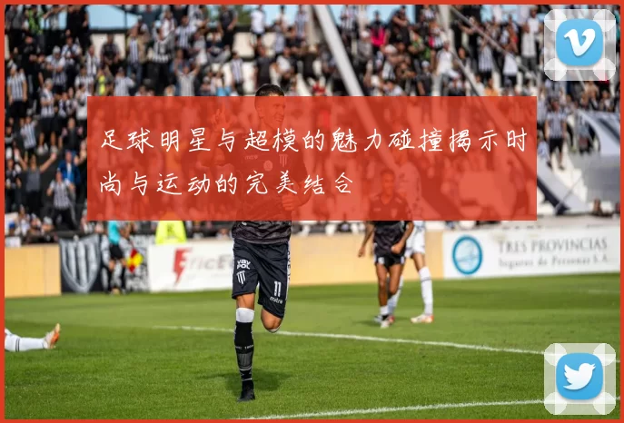 足球明星与超模的魅力碰撞揭示时尚与运动的完美结合