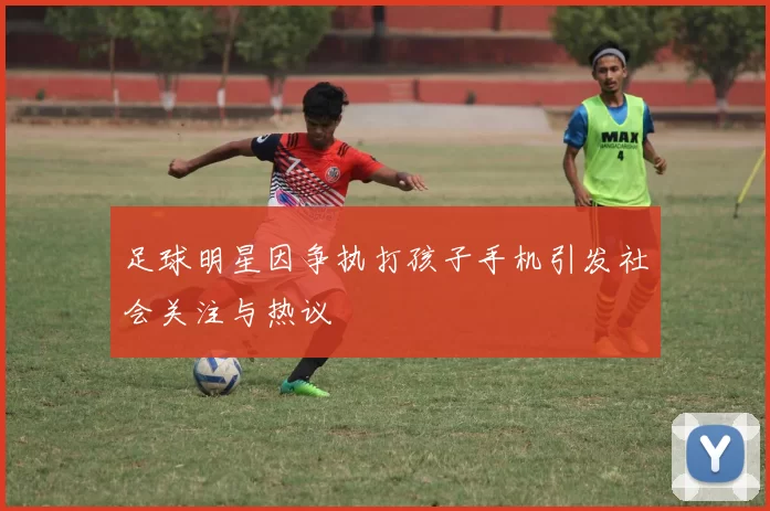 足球明星因争执打孩子手机引发社会关注与热议