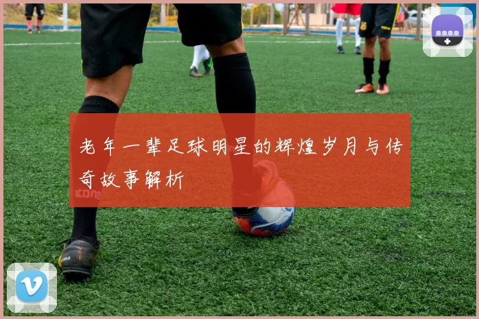 老年一辈足球明星的辉煌岁月与传奇故事解析
