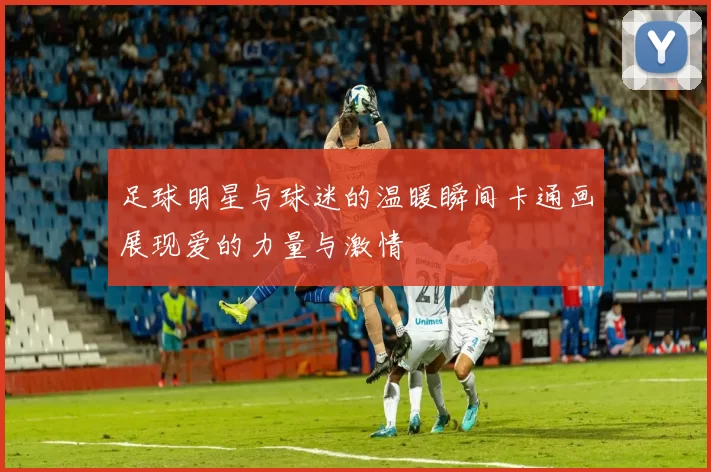 足球明星与球迷的温暖瞬间卡通画展现爱的力量与激情