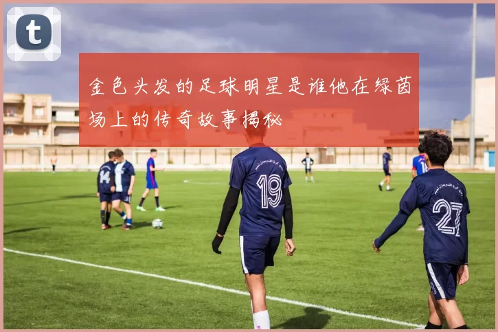 金色头发的足球明星是谁他在绿茵场上的传奇故事揭秘