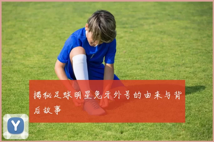 揭秘足球明星兔牙外号的由来与背后故事