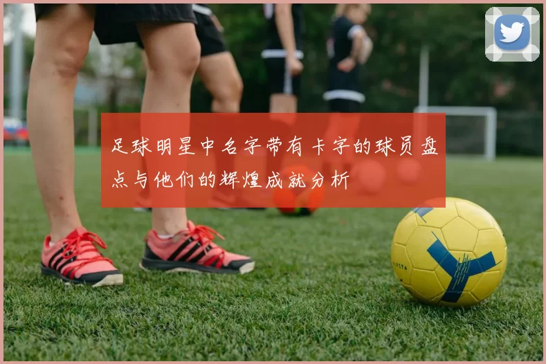 足球明星中名字带有卡字的球员盘点与他们的辉煌成就分析
